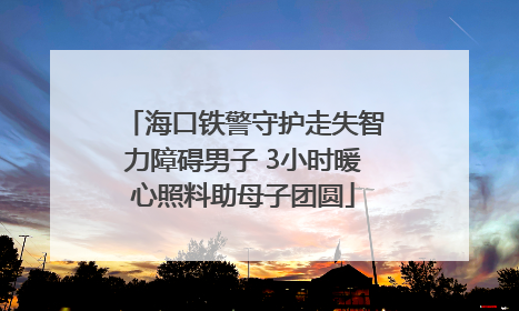 海口铁警守护走失智力障碍男子 3小时暖心照料助母子团圆