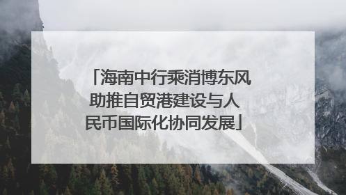 海南中行乘消博东风 助推自贸港建设与人民币国际化协同发展