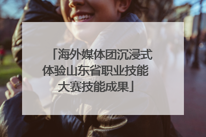 海外媒体团沉浸式体验山东省职业技能大赛技能成果