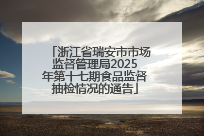 浙江省瑞安市市场监督管理局2025年第十七期食品监督抽检情况的通告