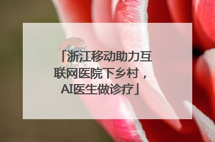 浙江移动助力互联网医院下乡村，AI医生做诊疗