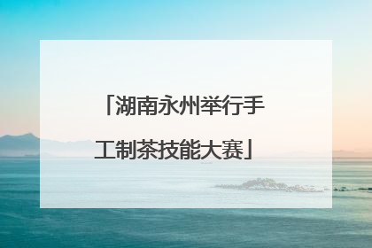 湖南永州举行手工制茶技能大赛