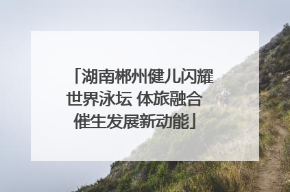 湖南郴州健儿闪耀世界泳坛 体旅融合催生发展新动能