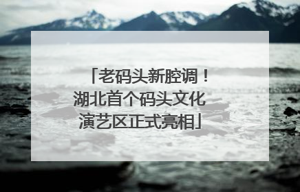 老码头新腔调！湖北首个码头文化演艺区正式亮相