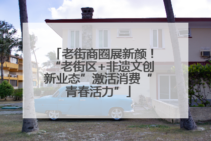 老街商圈展新颜！“老街区+非遗文创新业态”激活消费“青春活力”
