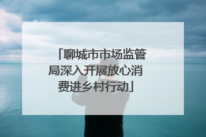 聊城市市场监管局深入开展放心消费进乡村行动