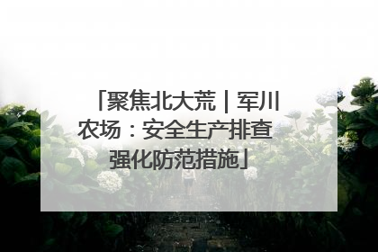 聚焦北大荒｜军川农场：安全生产排查 强化防范措施