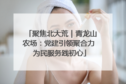 聚焦北大荒｜青龙山农场：党建引领聚合力 为民服务践初心