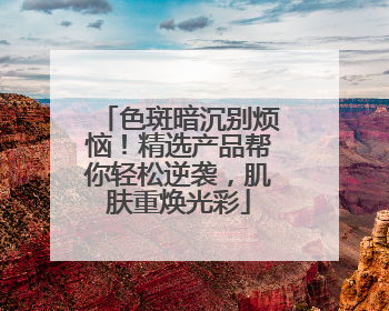 色斑暗沉别烦恼！精选产品帮你轻松逆袭，肌肤重焕光彩