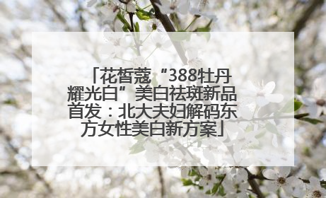 花皙蔻“388牡丹耀光白”美白祛斑新品首发：北大夫妇解码东方女性美白新方案