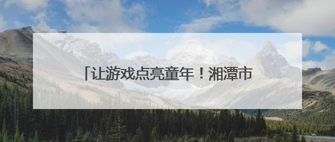 让游戏点亮童年！湘潭市岳塘区幼儿园游戏活动助推学前教育高质量发展
