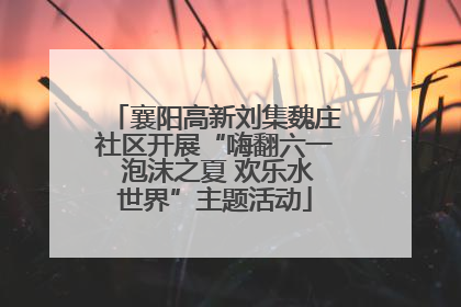 襄阳高新刘集魏庄社区开展“嗨翻六一 泡沫之夏 欢乐水世界”主题活动