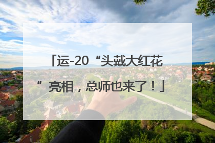 运-20“头戴大红花”亮相，总师也来了！
