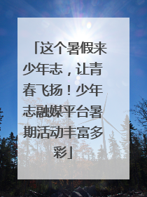 这个暑假来少年志，让青春飞扬！少年志融媒平台暑期活动丰富多彩