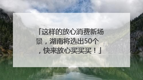 这样的放心消费新场景，湖南将选出50个，快来放心买买买！