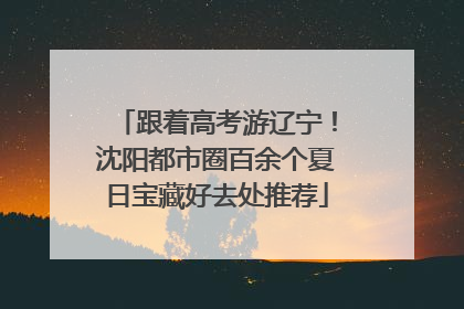 跟着高考游辽宁！沈阳都市圈百余个夏日宝藏好去处推荐
