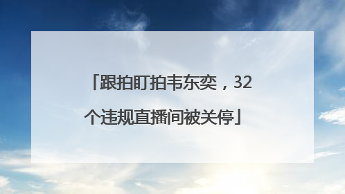 跟拍盯拍韦东奕，32个违规直播间被关停