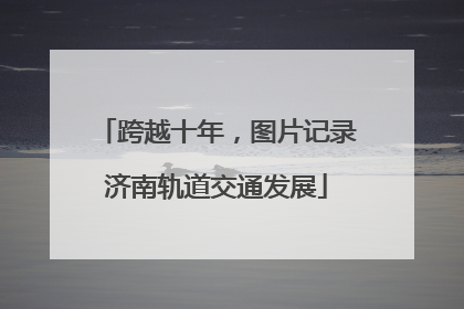 跨越十年，图片记录济南轨道交通发展