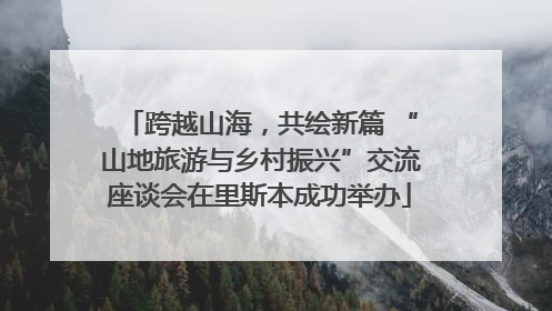 跨越山海，共绘新篇 “山地旅游与乡村振兴”交流座谈会在里斯本成功举办