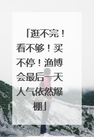 逛不完！看不够！买不停！渔博会最后一天人气依然爆棚