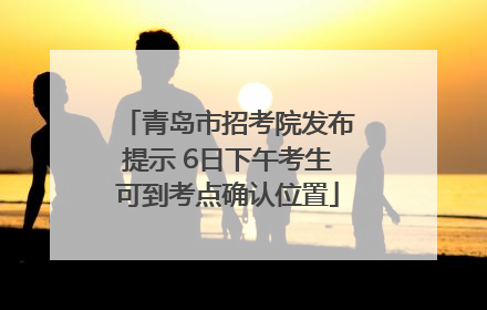 青岛市招考院发布提示 6日下午考生可到考点确认位置