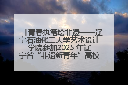 青春执笔绘非遗——辽宁石油化工大学艺术设计学院参加2025 年辽宁省“非遗新青年”高校优秀作品推荐活动