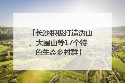 长沙积极打造沩山、大围山等17个特色生态乡村群