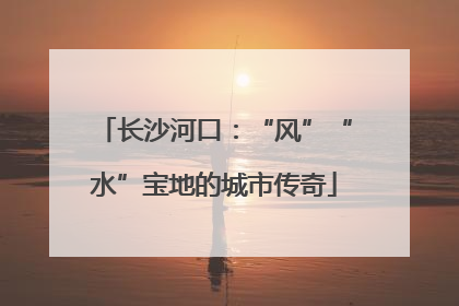 长沙河口：“风”“水”宝地的城市传奇