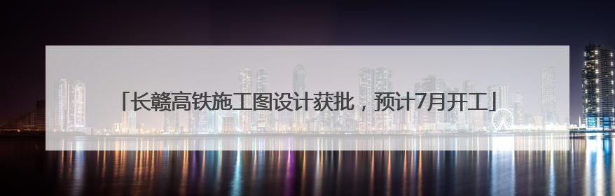 长赣高铁施工图设计获批，预计7月开工