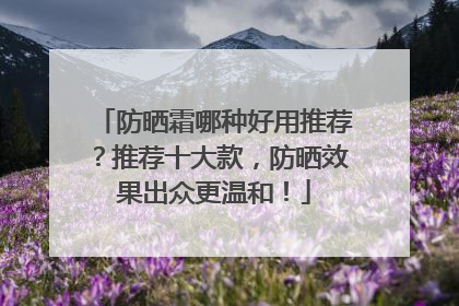 防晒霜哪种好用推荐？推荐十大款，防晒效果出众更温和！