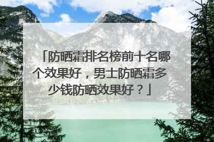 防晒霜排名榜前十名哪个效果好，男士防晒霜多少钱防晒效果好？