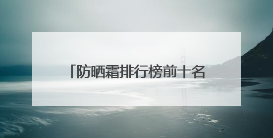 防晒霜排行榜前十名的牌子！实测，这些产品简直高口碑实力派