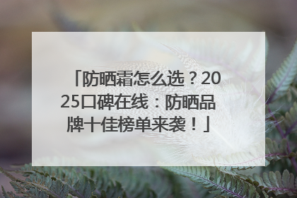 防晒霜怎么选？2025口碑在线：防晒品牌十佳榜单来袭！