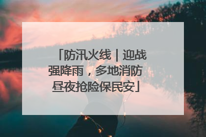 防汛火线｜迎战强降雨，多地消防昼夜抢险保民安