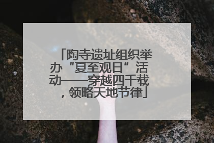 陶寺遗址组织举办“夏至观日”活动——穿越四千载，领略天地节律