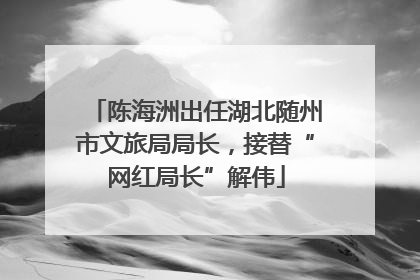 陈海洲出任湖北随州市文旅局局长，接替“网红局长”解伟