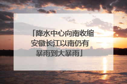 降水中心向南收缩 安徽长江以南仍有暴雨到大暴雨