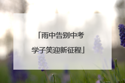 雨中告别中考 学子笑迎新征程