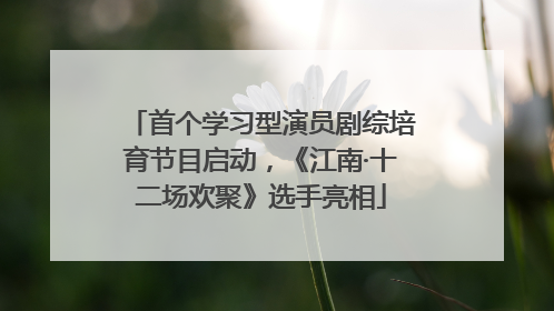 首个学习型演员剧综培育节目启动，《江南·十二场欢聚》选手亮相