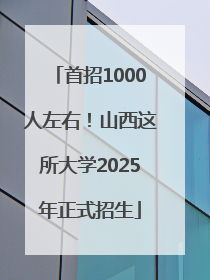 首招1000人左右！山西这所大学2025年正式招生