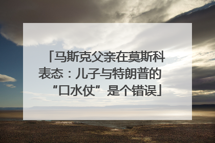 马斯克父亲在莫斯科表态：儿子与特朗普的“口水仗”是个错误