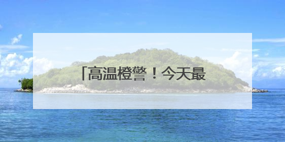 高温橙警！今天最高温或达37℃