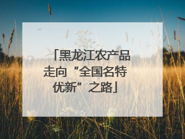 黑龙江农产品走向“全国名特优新”之路