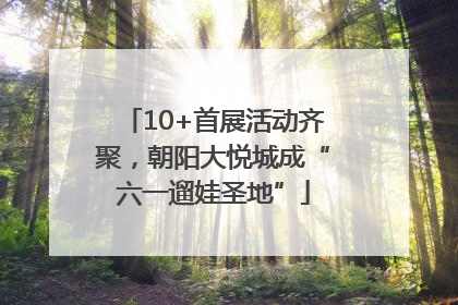 10+首展活动齐聚，朝阳大悦城成“六一遛娃圣地”