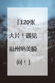 120张大片！遇见福州绝美瞬间！