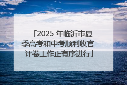 2025 年临沂市夏季高考和中考顺利收官 评卷工作正有序进行