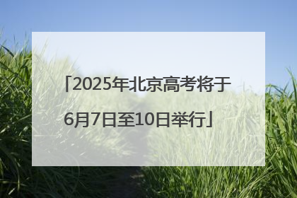 2025年北京高考将于6月7日至10日举行