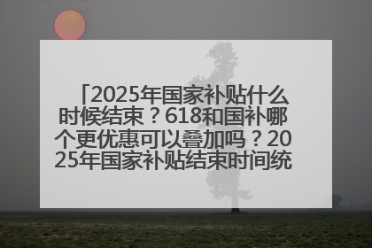 2025年国家补贴什么时候结束？618和国补哪个更优惠可以叠加吗？2025年国家补贴结束时间统一为12月31日