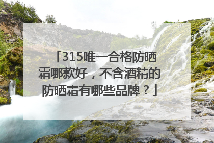 315唯一合格防晒霜哪款好，不含酒精的防晒霜有哪些品牌？