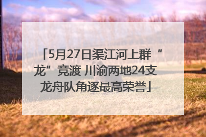 5月27日渠江河上群“龙”竞渡 川渝两地24支龙舟队角逐最高荣誉